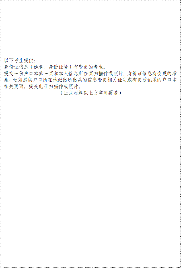 以下考生提供：身份证信息（姓名、身份证号）有变更的考生。提交一份户口本第一页和本人信息所在页扫描件或照片。身份证信息有变更的考生，还须提供户口所在地派出所出具的信息变更相关证明或有更改记录的户口本相关页面。提交电子扫描件或照片。（正式材料以上文字可覆盖）